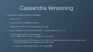 Cassandra Versioning
• We support multiple versions of Cassandra
• 2.0.x vs. 2.1.x
• Apache (ASF) vs. DataStax Enterprise
• Rollback for when new versions have serious bugs
• 1 docker image per C* distribution (ASF/DSE). 1 tag per version (e.g., 2.1.x)
• vs. distribution version × provider region 
(e.g, on AWS, one C* version = 9 images, one per region)
• We currently support 2 distributions, with a total of 13 versions between them, on 3 providers, with
a total of 29 regions (each requiring a separate image)
• 13 versions × 29 provider regions = 377 images! 😳
 