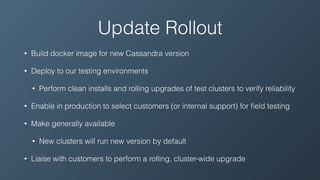 Update Rollout
• Build docker image for new Cassandra version
• Deploy to our testing environments
• Perform clean installs and rolling upgrades of test clusters to verify reliability
• Enable in production to select customers (or internal support) for ﬁeld testing
• Make generally available
• New clusters will run new version by default
• Liaise with customers to perform a rolling, cluster-wide upgrade
 