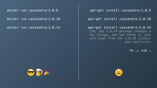 docker run cassandra:2.0.9
docker run cassandra:2.0.10
docker run cassandra:2.0.14
apt-get install cassandra:2.0.9
apt-get install cassandra:2.0.10
apt-get install cassandra:2.0.14 
(hm, the 2.0.14 package changes a
few things, and now there is junk
left over from the 2.0.10 install
and conflicts)
rm …; vim …
😎🍺 🎉 😫
 