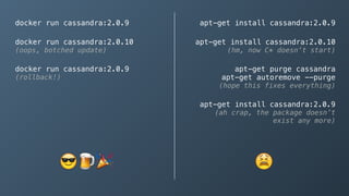docker run cassandra:2.0.9
docker run cassandra:2.0.10 
(oops, botched update)
docker run cassandra:2.0.9 
(rollback!)
apt-get install cassandra:2.0.9
apt-get install cassandra:2.0.10 
(hm, now C* doesn’t start)
apt-get purge cassandra 
apt-get autoremove --purge 
(hope this fixes everything)
apt-get install cassandra:2.0.9 
(ah crap, the package doesn’t
exist any more)
😎 🍺🎉 😫
 