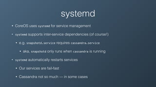 systemd
• CoreOS uses systemd for service management
• systemd supports inter-service dependencies (of course!)
• e.g. snapshotd.service requires cassandra.service
• aka, snapshotd only runs when cassandra is running
• systemd automatically restarts services
• Our services are fail-fast
• Cassandra not so much — in some cases
 