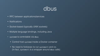 dbus
• RPC between applications/services
• Notiﬁcations
• Socket-based (typically UNIX sockets)
• Multiple language bindings, including Java
• systemd is controlable via dbus
• Control host systemd inside a Docker container
• No need to fork/exec to run systemctl and co. 
(in-fact, systemctl is a wrapper around dbus calls)
 