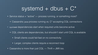 systemd + dbus + C*
• Service status = “active” — process running, or something more?
• Cassandra java process running vs. C* accepting CQL connections
• systemd dependencies start when required units become active
• CQL clients are dependencies, but shouldn’t start until CQL is available
• Small clients could fail-fast on no connectivity
• Larger, complex clients require a reconnect loop
• Cassandra is more than just CQL — Thrift + JMX too.
 