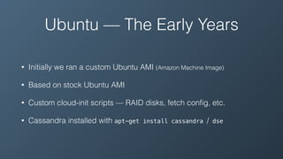 Ubuntu — The Early Years
• Initially we ran a custom Ubuntu AMI (Amazon Machine Image)
• Based on stock Ubuntu AMI
• Custom cloud-init scripts — RAID disks, fetch conﬁg, etc.
• Cassandra installed with apt-get install cassandra / dse
 