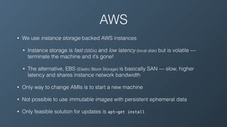 AWS
• We use instance storage backed AWS instances
• Instance storage is fast (SSDs) and low latency (local disk) but is volatile —
terminate the machine and it’s gone!
• The alternative, EBS (Elastic Block Storage) is basically SAN — slow, higher
latency and shares instance network bandwidth
• Only way to change AMIs is to start a new machine
• Not possible to use immutable images with persistent ephemeral data
• Only feasible solution for updates is apt-get install
 