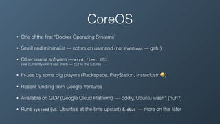 • One of the ﬁrst “Docker Operating Systems”
• Small and minimalist — not much userland (not even man — gah!)
• Other useful software — etcd, fleet, etc. 
(we currently don’t use them — but in the future)
• In-use by some big players (Rackspace, PlayStation, Instaclustr 😀)
• Recent funding from Google Ventures
• Available on GCP (Google Cloud Platform) — oddly, Ubuntu wasn’t (huh?)
• Runs systemd (vs. Ubuntu’s at-the-time upstart) & dbus — more on this later
CoreOS
 