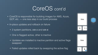 • CoreOS is responsible for building images for AWS, Azure,
GCP, etc. — one less step in our build process
• In-place updates and rollback on failure
• 2 system partitions, USR-A and USR-B
• One is ﬂagged active, other is inactive
• Updates are installed to inactive partition and active ﬂags
swapped
• Failed updates rolled back by swapping the active ﬂag
CoreOS cont’d
 