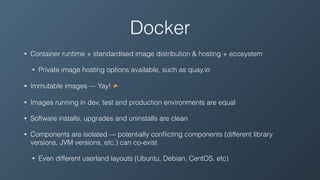 Docker
• Container runtime + standardised image distribution & hosting + ecosystem
• Private image hosting options available, such as quay.io
• Immutable images — Yay! 🎉
• Images running in dev, test and production environments are equal
• Software installs, upgrades and uninstalls are clean
• Components are isolated — potentially conﬂicting components (different library
versions, JVM versions, etc.) can co-exist
• Even different userland layouts (Ubuntu, Debian, CentOS, etc)
 