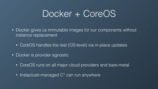Docker + CoreOS
• Docker gives us immutable images for our components without
instance replacement
• CoreOS handles the rest (OS-level) via in-place updates
• Docker is provider agnostic
• CoreOS runs on all major cloud providers and bare-metal
• Instaclustr-managed C* can run anywhere
 