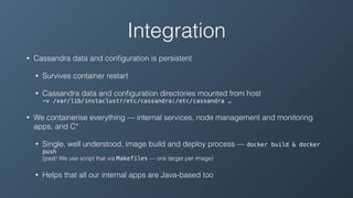 Integration
• Cassandra data and conﬁguration is persistent
• Survives container restart
• Cassandra data and conﬁguration directories mounted from host 
-v /var/lib/instaclustr/etc/cassandra:/etc/cassandra …
• We containerise everything — internal services, node management and monitoring
apps, and C*
• Single, well understood, image build and deploy process — docker build & docker
push 
(psst! We use script that via Makefiles — one target per image)
• Helps that all our internal apps are Java-based too
 