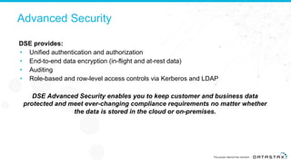 Advanced Security
DSE provides:
• Unified authentication and authorization
• End-to-end data encryption (in-flight and at-rest data)
• Auditing
• Role-based and row-level access controls via Kerberos and LDAP
DSE Advanced Security enables you to keep customer and business data
protected and meet ever-changing compliance requirements no matter whether
the data is stored in the cloud or on-premises.
 