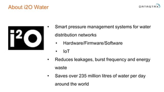 About i2O Water
• Smart pressure management systems for water
distribution networks
• Hardware/Firmware/Software
• IoT
• Reduces leakages, burst frequency and energy
waste
• Saves over 235 million litres of water per day
around the world
 
