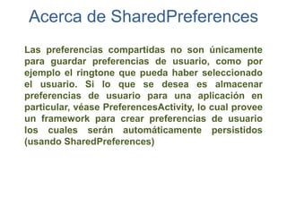 Acerca de SharedPreferences
Las preferencias compartidas no son únicamente
para guardar preferencias de usuario, como por
ejemplo el ringtone que pueda haber seleccionado
el usuario. Si lo que se desea es almacenar
preferencias de usuario para una aplicación en
particular, véase PreferencesActivity, lo cual provee
un framework para crear preferencias de usuario
los cuales serán automáticamente persistidos
(usando SharedPreferences)
 