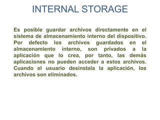 INTERNAL STORAGE

Es posible guardar archivos directamente en el
sistema de almacenamiento interno del dispositivo.
Por defecto los archivos guardados en el
almacenamiento interno, son privados a la
aplicación que lo crea, por tanto, las demás
aplicaciones no pueden acceder a estos archivos.
Cuando el usuario desinstala la aplicación, los
archivos son eliminados.
 