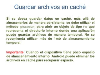 Guardar archivos en caché
Si se desea guardar datos en caché, más allá de
almacenarlos de manera persistente, se debe utilizar el
método getCacheDir() para abrir un objeto de tipo File que
representa el directorio interno donde una aplicación
puede guardar archivos de manera temporal. No se
recomienda utilizar más de 1mb de almacenamiento
temporal.

Importante: Cuando el dispositivo tiene poco espacio
de almacenamiento interno, Android puede eliminar los
archivos en caché para recuperar espacio.
 
