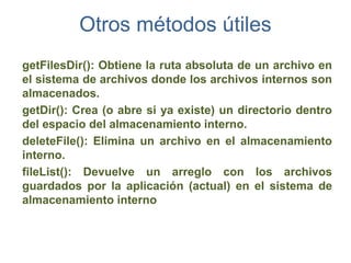 Otros métodos útiles
getFilesDir(): Obtiene la ruta absoluta de un archivo en
el sistema de archivos donde los archivos internos son
almacenados.
getDir(): Crea (o abre si ya existe) un directorio dentro
del espacio del almacenamiento interno.
deleteFile(): Elimina un archivo en el almacenamiento
interno.
fileList(): Devuelve un arreglo con los archivos
guardados por la aplicación (actual) en el sistema de
almacenamiento interno
 