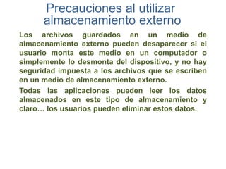 Precauciones al utilizar
      almacenamiento externo
Los archivos guardados en un medio de
almacenamiento externo pueden desaparecer si el
usuario monta este medio en un computador o
simplemente lo desmonta del dispositivo, y no hay
seguridad impuesta a los archivos que se escriben
en un medio de almacenamiento externo.
Todas las aplicaciones pueden leer los datos
almacenados en este tipo de almacenamiento y
claro… los usuarios pueden eliminar estos datos.
 