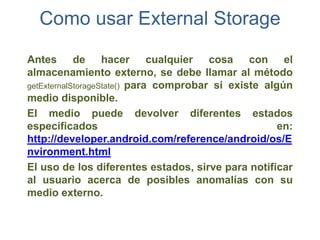 Como usar External Storage

Antes de hacer                cualquier cosa con el
almacenamiento externo, se debe llamar al método
getExternalStorageState() para comprobar si existe algún
medio disponible.
El medio puede devolver diferentes estados
especificados                                         en:
http://developer.android.com/reference/android/os/E
nvironment.html
El uso de los diferentes estados, sirve para notificar
al usuario acerca de posibles anomalías con su
medio externo.
 