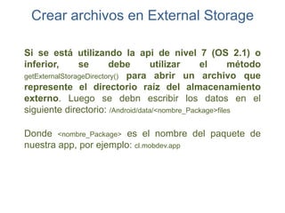 Crear archivos en External Storage

Si se está utilizando la api de nivel 7 (OS 2.1) o
inferior,       se       debe     utilizar     el       método
getExternalStorageDirectory() para abrir un archivo que
represente el directorio raíz del almacenamiento
externo. Luego se debn escribir los datos en el
siguiente directorio: /Android/data/<nombre_Package>files

Donde <nombre_Package> es el nombre del paquete de
nuestra app, por ejemplo: cl.mobdev.app
 
