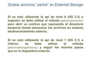 Grabar archivos “caché” en External Storage


Si se está utilizando la api de nivel 8 (OS 2.2) o
superior, se debe utilizar el método getExternalCacheDir()
para abrir un archivo que represente el directorio
temporal donde almacenar los archivos en sistema
dealmacenamiento externo.

Si se está utilizando la api de nivel 7 (OS 2.1) o
inferior,       se       debe     utilizar  el   método
getExternalStorageDirectory() y seguir los mismos pasos
que en la diapositiva anterior.
 
