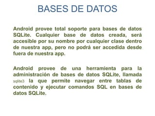 BASES DE DATOS

Android provee total soporte para bases de datos
SQLite. Cualquier base de datos creada, será
accesible por su nombre por cualquier clase dentro
de nuestra app, pero no podrá ser accedida desde
fuera de nuestra app.

Android provee de una herramienta para la
administración de bases de datos SQLite, llamada
sqlite3 la que permite navegar entre tablas de
contenido y ejecutar comandos SQL en bases de
datos SQLite.
 