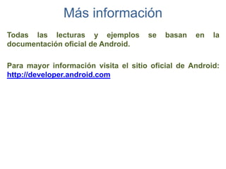 Más información
Todas las lecturas y ejemplos         se   basan   en   la
documentación oficial de Android.

Para mayor información visita el sitio oficial de Android:
http://developer.android.com
 