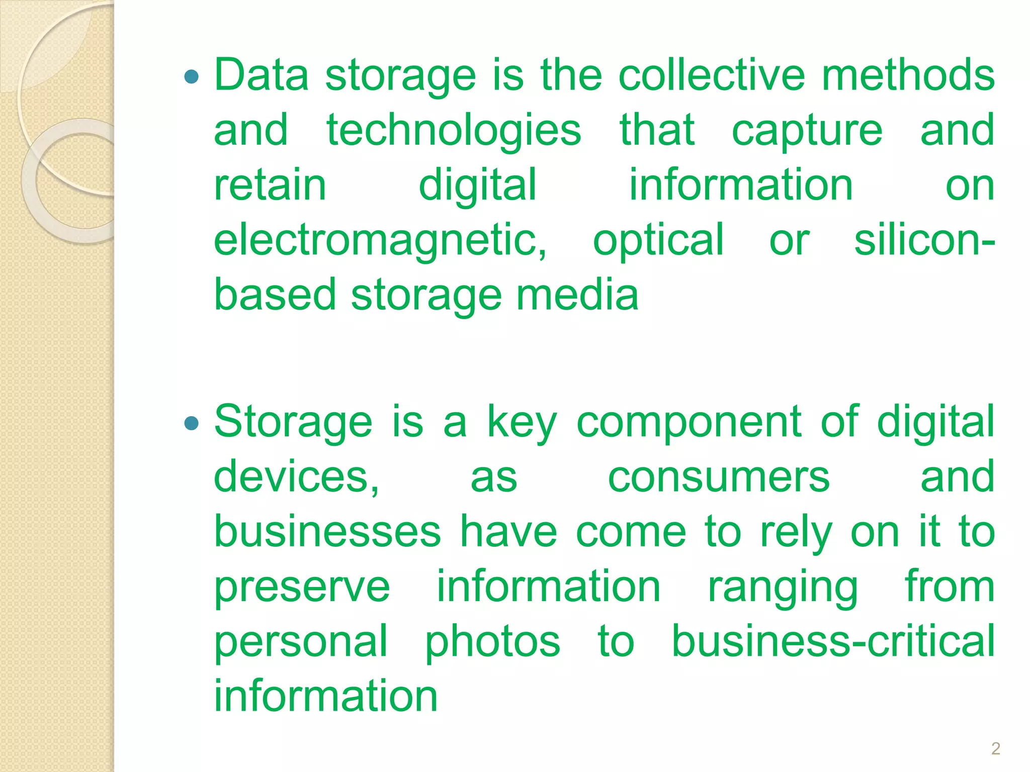  Data storage is the collective methods
and technologies that capture and
retain digital information on
electromagnetic, optical or silicon-
based storage media
 Storage is a key component of digital
devices, as consumers and
businesses have come to rely on it to
preserve information ranging from
personal photos to business-critical
information
2
 