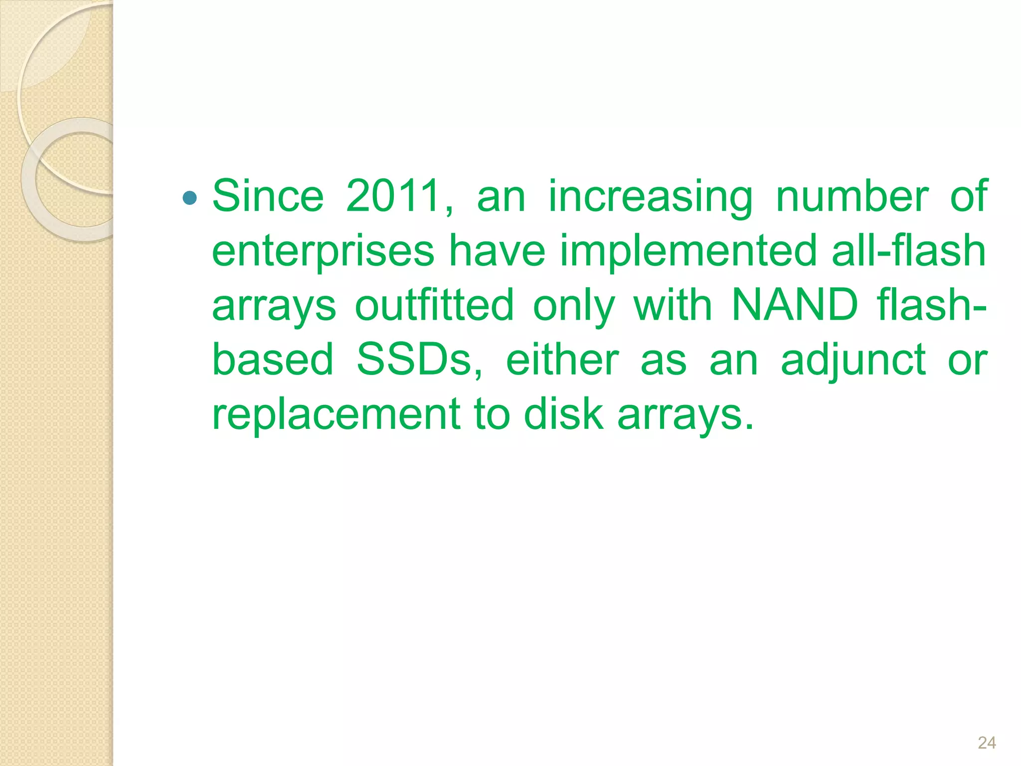 Since 2011, an increasing number of
enterprises have implemented all-flash
arrays outfitted only with NAND flash-
based SSDs, either as an adjunct or
replacement to disk arrays.
24
 