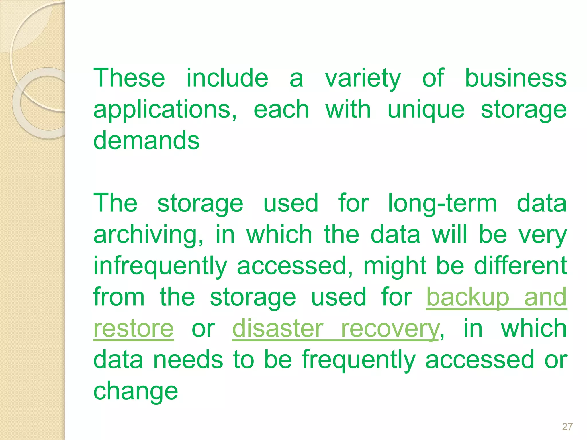 These include a variety of business
applications, each with unique storage
demands
The storage used for long-term data
archiving, in which the data will be very
infrequently accessed, might be different
from the storage used for backup and
restore or disaster recovery, in which
data needs to be frequently accessed or
change
27
 