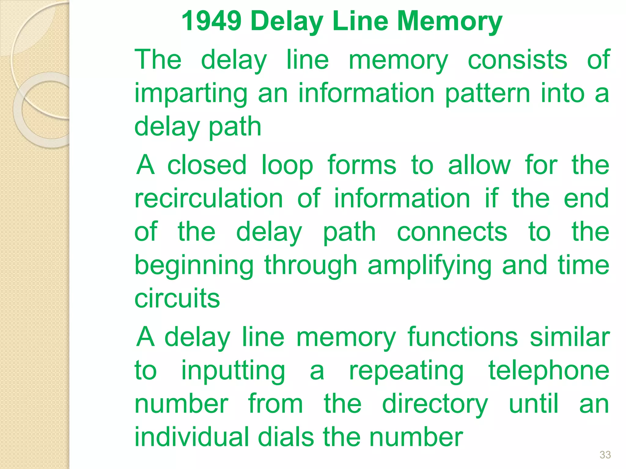 1949 Delay Line Memory
The delay line memory consists of
imparting an information pattern into a
delay path
A closed loop forms to allow for the
recirculation of information if the end
of the delay path connects to the
beginning through amplifying and time
circuits
A delay line memory functions similar
to inputting a repeating telephone
number from the directory until an
individual dials the number 33
 
