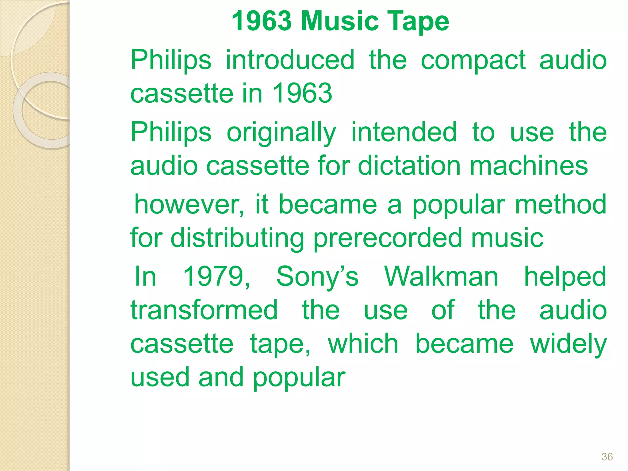 1963 Music Tape
Philips introduced the compact audio
cassette in 1963
Philips originally intended to use the
audio cassette for dictation machines
however, it became a popular method
for distributing prerecorded music
In 1979, Sony’s Walkman helped
transformed the use of the audio
cassette tape, which became widely
used and popular
36
 