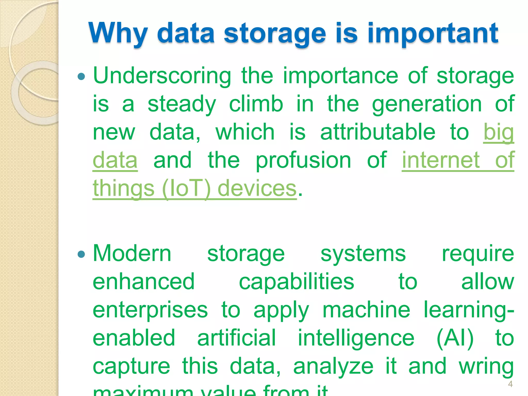 Why data storage is important
 Underscoring the importance of storage
is a steady climb in the generation of
new data, which is attributable to big
data and the profusion of internet of
things (IoT) devices.
 Modern storage systems require
enhanced capabilities to allow
enterprises to apply machine learning-
enabled artificial intelligence (AI) to
capture this data, analyze it and wring
4
 