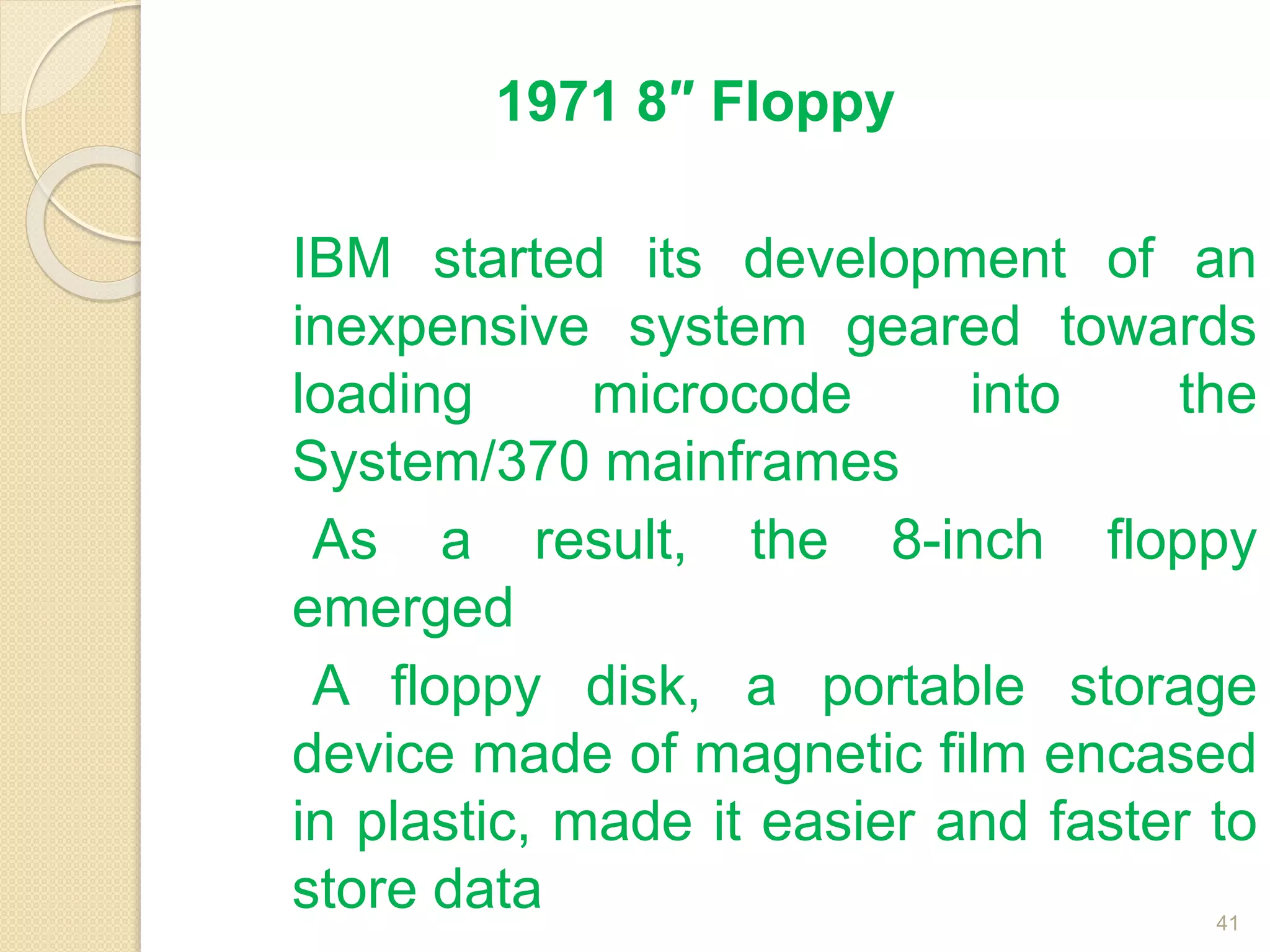1971 8″ Floppy
IBM started its development of an
inexpensive system geared towards
loading microcode into the
System/370 mainframes
As a result, the 8-inch floppy
emerged
A floppy disk, a portable storage
device made of magnetic film encased
in plastic, made it easier and faster to
store data 41
 