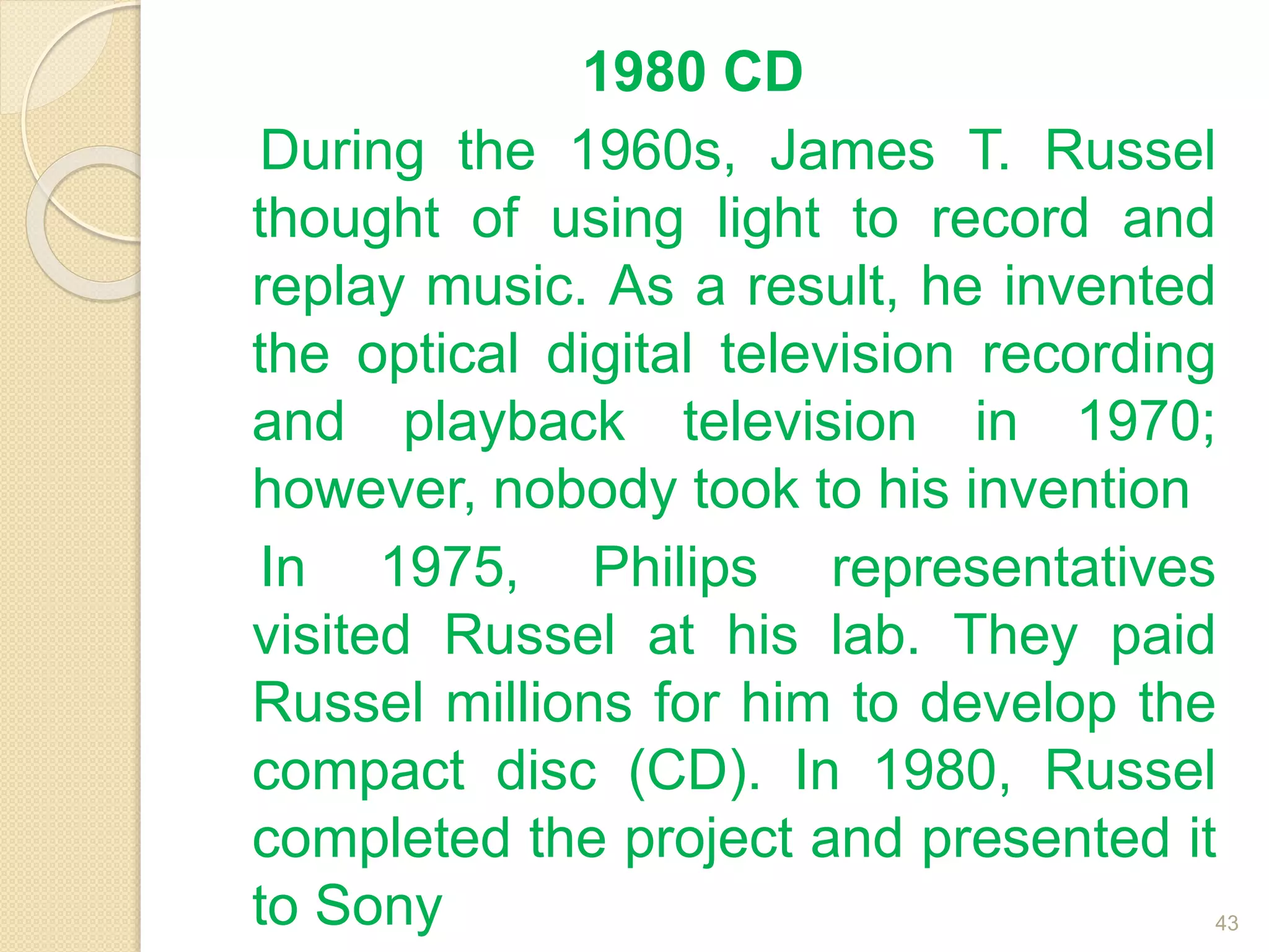 1980 CD
During the 1960s, James T. Russel
thought of using light to record and
replay music. As a result, he invented
the optical digital television recording
and playback television in 1970;
however, nobody took to his invention
In 1975, Philips representatives
visited Russel at his lab. They paid
Russel millions for him to develop the
compact disc (CD). In 1980, Russel
completed the project and presented it
to Sony 43
 