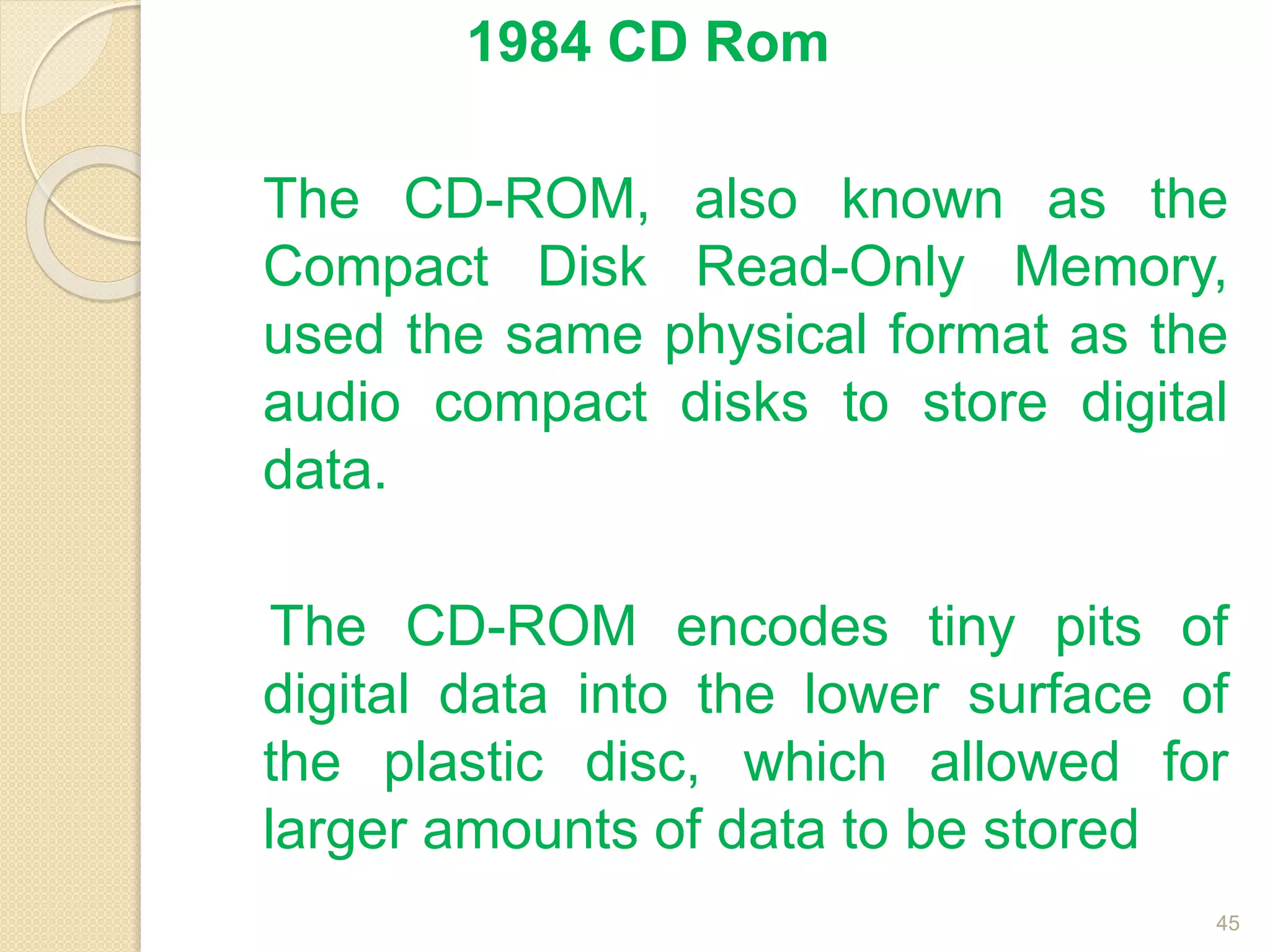1984 CD Rom
The CD-ROM, also known as the
Compact Disk Read-Only Memory,
used the same physical format as the
audio compact disks to store digital
data.
The CD-ROM encodes tiny pits of
digital data into the lower surface of
the plastic disc, which allowed for
larger amounts of data to be stored
45
 