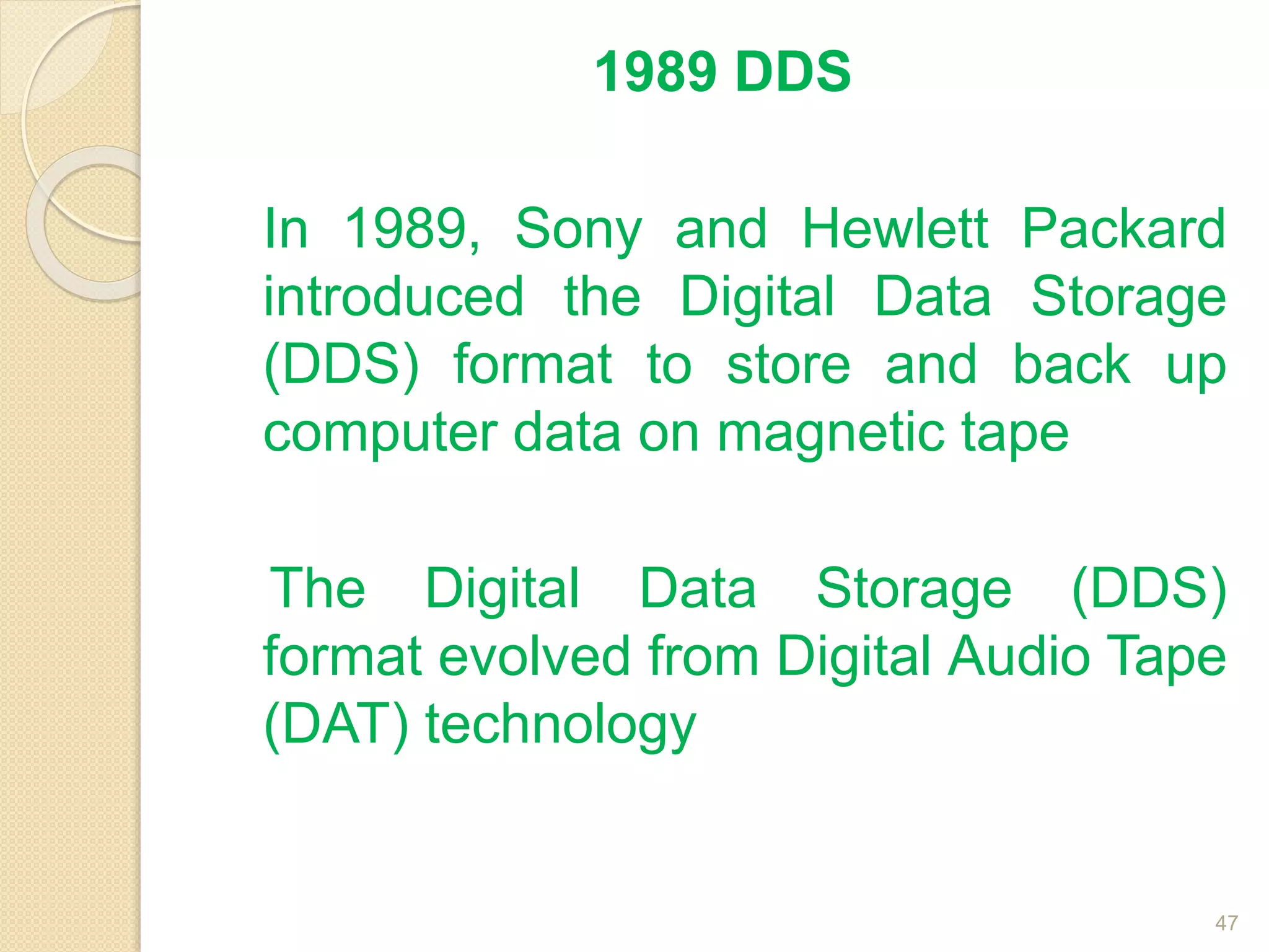 1989 DDS
In 1989, Sony and Hewlett Packard
introduced the Digital Data Storage
(DDS) format to store and back up
computer data on magnetic tape
The Digital Data Storage (DDS)
format evolved from Digital Audio Tape
(DAT) technology
47
 