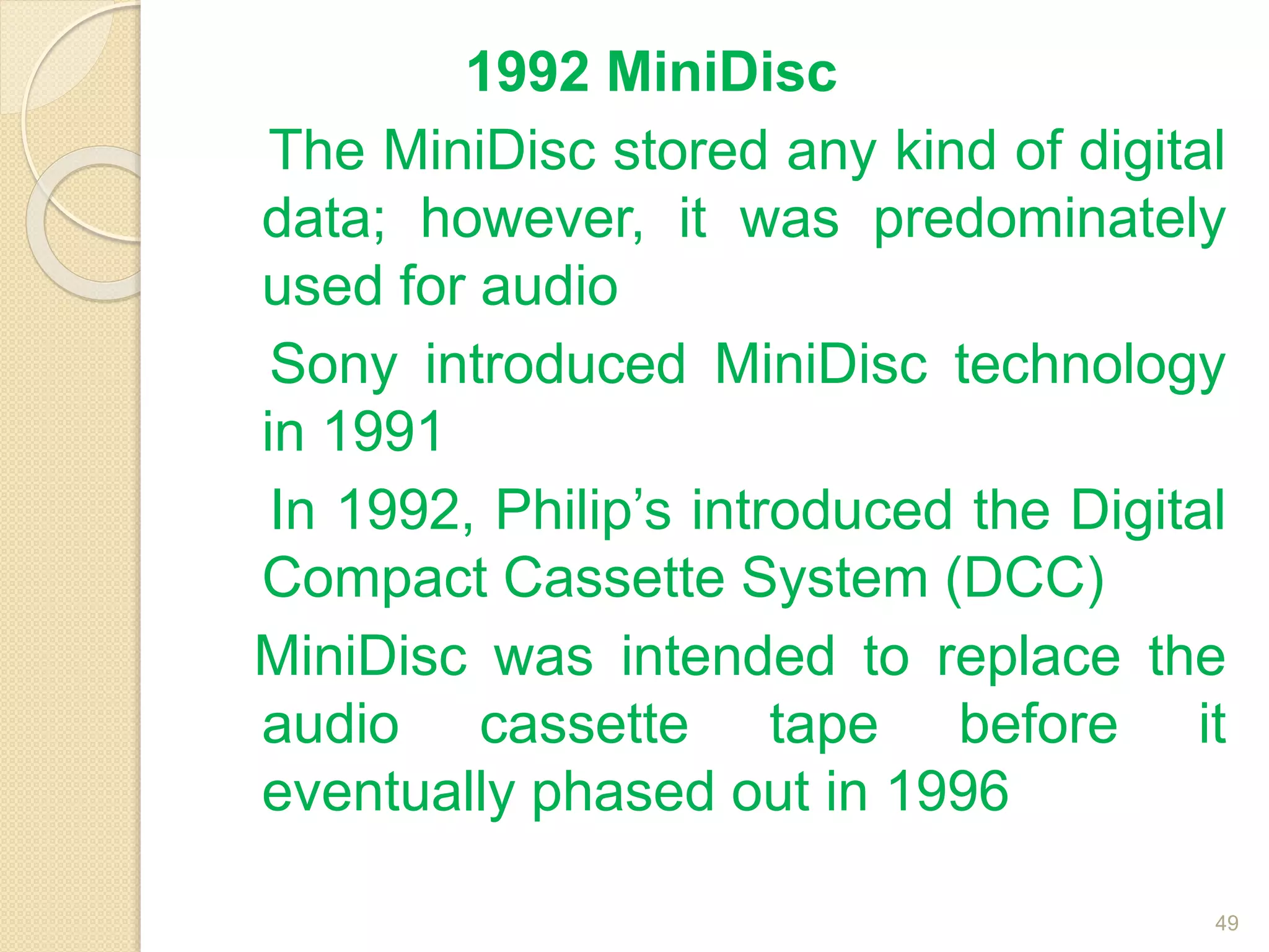 1992 MiniDisc
The MiniDisc stored any kind of digital
data; however, it was predominately
used for audio
Sony introduced MiniDisc technology
in 1991
In 1992, Philip’s introduced the Digital
Compact Cassette System (DCC)
MiniDisc was intended to replace the
audio cassette tape before it
eventually phased out in 1996
49
 