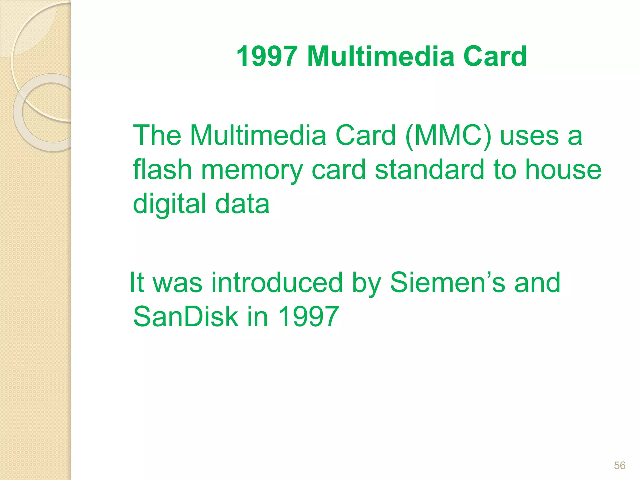 1997 Multimedia Card
The Multimedia Card (MMC) uses a
flash memory card standard to house
digital data
It was introduced by Siemen’s and
SanDisk in 1997
56
 