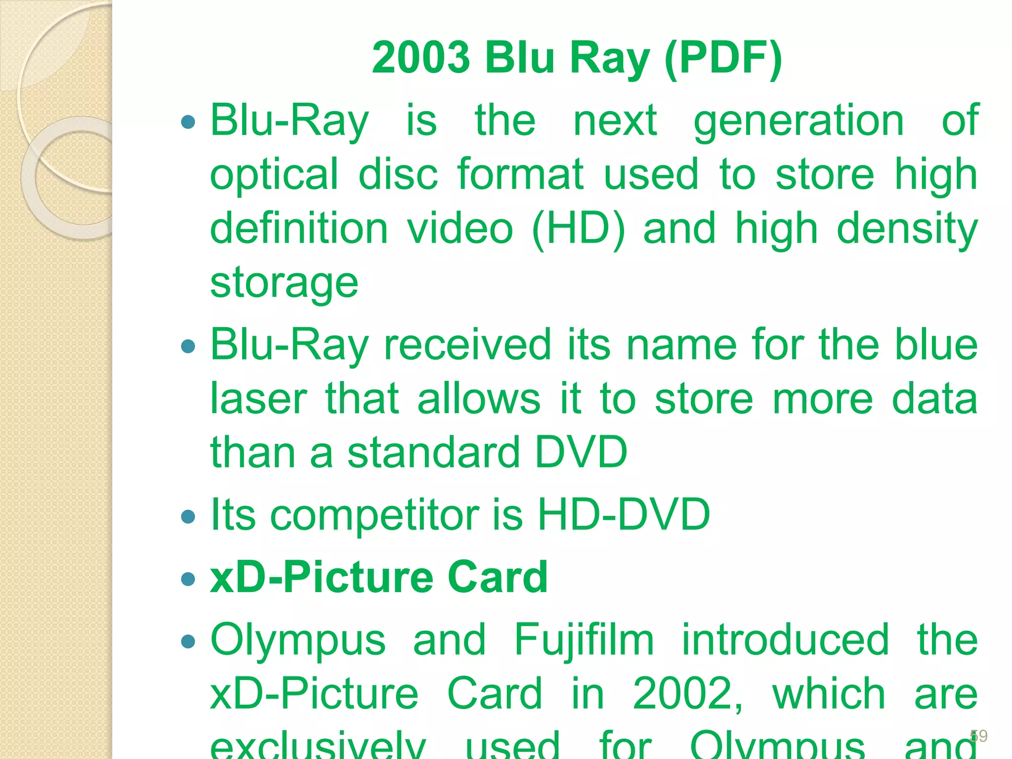 2003 Blu Ray (PDF)
 Blu-Ray is the next generation of
optical disc format used to store high
definition video (HD) and high density
storage
 Blu-Ray received its name for the blue
laser that allows it to store more data
than a standard DVD
 Its competitor is HD-DVD
 xD-Picture Card
 Olympus and Fujifilm introduced the
xD-Picture Card in 2002, which are
59
 