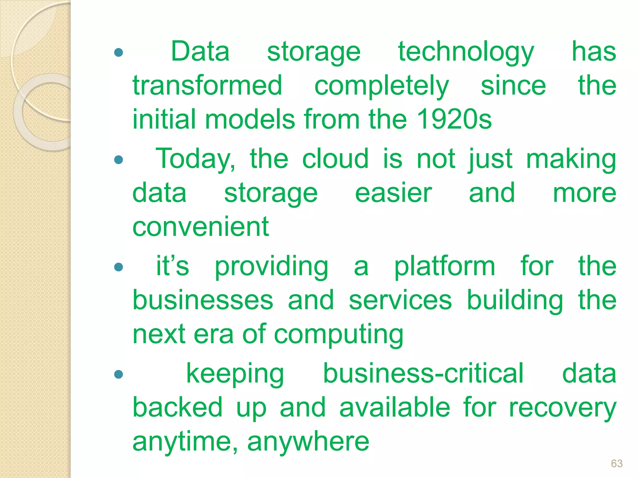  Data storage technology has
transformed completely since the
initial models from the 1920s
 Today, the cloud is not just making
data storage easier and more
convenient
 it’s providing a platform for the
businesses and services building the
next era of computing
 keeping business-critical data
backed up and available for recovery
anytime, anywhere
63
 