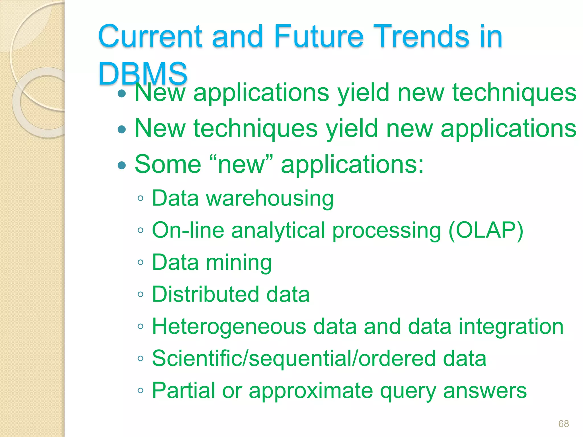 Current and Future Trends in
DBMS
 New applications yield new techniques
 New techniques yield new applications
 Some “new” applications:
◦ Data warehousing
◦ On-line analytical processing (OLAP)
◦ Data mining
◦ Distributed data
◦ Heterogeneous data and data integration
◦ Scientific/sequential/ordered data
◦ Partial or approximate query answers
68
 