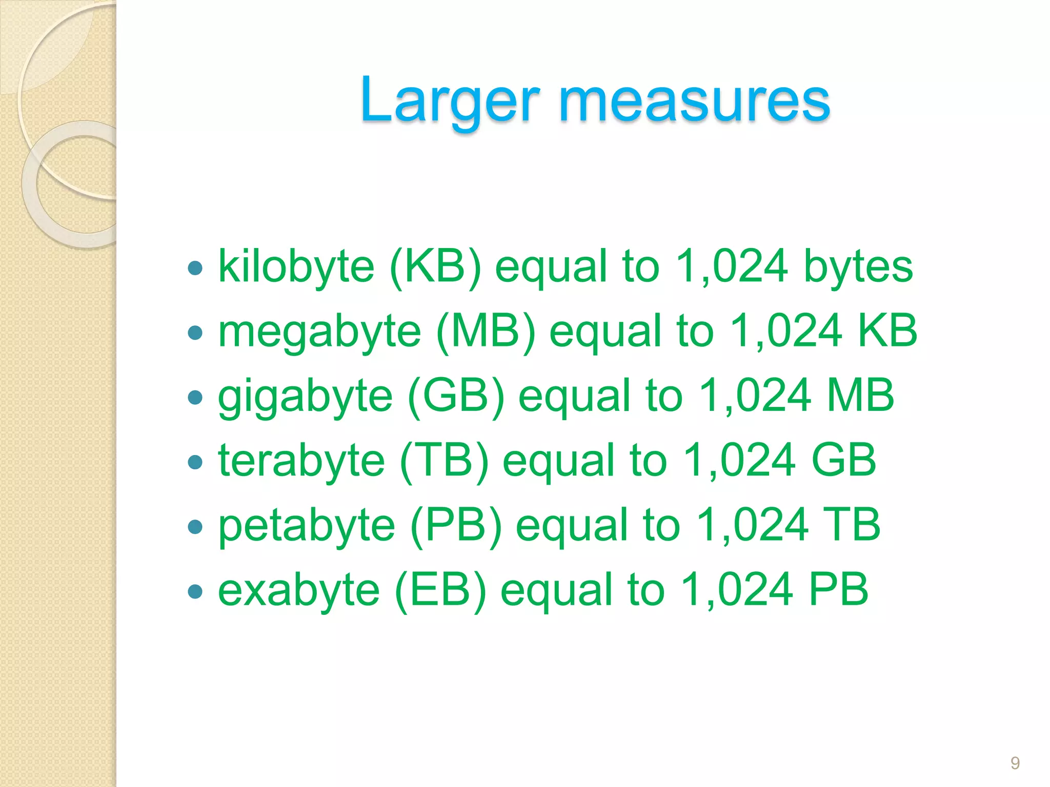 Larger measures
 kilobyte (KB) equal to 1,024 bytes
 megabyte (MB) equal to 1,024 KB
 gigabyte (GB) equal to 1,024 MB
 terabyte (TB) equal to 1,024 GB
 petabyte (PB) equal to 1,024 TB
 exabyte (EB) equal to 1,024 PB
9
 
