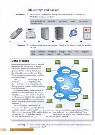 Data storage and backup Li
32
Vocabulary Match the data storage and backup solutions in the box to pictures A-F.
What other solutions are there?
external hard drive hard disk mp3 player server the Internet
usb flash drive
0
• •
Reading 2 Read this article about data storage. Complete the sentences with the words in
the box.
cloud contents emerging encrypt flash loss magnetic
offsite protect security theft volumes
D a t a s t o r a g e
La
Asking fo
Online storage is an (1) emerging method
of data storage and back-up. A remote
server with a network connection and
special software backs up files, folders, or
the entire (2) of a hard drive.
There are many companies that provide a
web-based backup.
One (3) technology in this
area is (4) computing. This
allows colleagues in an organisation to
share resources, software and information
over the Internet.
Continuous backup and storage on a
remote hard drive eliminates the risk of
data (5) as a result of fire, flood
or (6) Remote data storage and
back-up providers (7) the data
and set up password protection to ensure
maximum (8)
Small businesses and individuals
choose to save data in a more traditional
way. External drives, disks and (9)
(10) memories, DVDs and hard disks are cheap and widely accessible solutions. These
We use si
advice.
. tapes are very popular data storage solutions. USB or
methods are very practical w i t h small (11)
not very reliable and do not (12)
of data storage and backup. However, they are
the user in case of a disaster.
S
Speaking 3 What storage and backup solutions are the most popular? Which solutions do
you use most often?
Databases
 