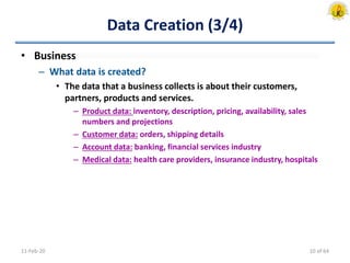 Data Creation (3/4)
• Business
– What data is created?
• The data that a business collects is about their customers,
partners, products and services.
– Product data: inventory, description, pricing, availability, sales
numbers and projections
– Customer data: orders, shipping details
– Account data: banking, financial services industry
– Medical data: health care providers, insurance industry, hospitals
11-Feb-20 10 of 64
 