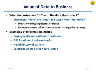 Value of Data to Business
• What do businesses “do” with the data they collect?
– Businesses “mine” the “Data” and turn it into “Information”
• Extract meaningful patterns or trends
• Businesses create information to better manage the business.
• Examples of information include
– Buying habits and patterns of customers
– GPS locations of delivery trucks
– Health history of patients
– Locations where a credit card is used
11-Feb-20 12 of 64
 