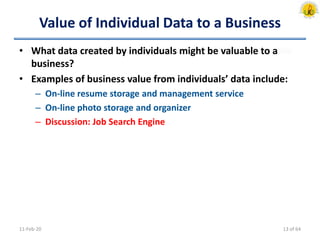 Value of Individual Data to a Business
• What data created by individuals might be valuable to a
business?
• Examples of business value from individuals’ data include:
– On-line resume storage and management service
– On-line photo storage and organizer
– Discussion: Job Search Engine
11-Feb-20 13 of 64
 