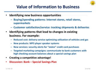 Value of Information to Business
• Identifying new business opportunities
– Buying/spending patterns: Internet stores, retail stores,
supermarkets
– Customer satisfaction/service: tracking shipments & deliveries
• Identifying patterns that lead to changes in existing
business. For example:
– Reduced cost: delivery service optimizing utilization of vehicles and gas
– New products: MP3 player speaker systems
– New services: security alerts for “stolen” credit card purchases
– Targeted marketing campaigns: communicate to bank customers with
high checking account balances about a special savings plan
• Creating a competitive advantage!
• Discussion: Bank – Special Savings Plan
11-Feb-20 14 of 64
 