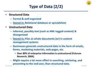 Type of Data (2/2)
• Structured Data
– Formal & well organized
– Stored in: Relational database or spreadsheet
• Unstructured Data
– Informal, possibly text (such as XML tagged content) &
disorganized
– Stored in: Files as whole documents (or) in content
management systems
– Businesses generate unstructured data in the form of emails,
forms, marketing materials, web pages, etc.
• Over 80% of enterprise information is unstructured (Fulcrum
Research, 2004).
– Might require a lot more effort in searching, retrieving, and
presenting to the end-user, than structured data.
11-Feb-20 17 of 64
 