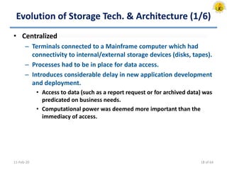 Evolution of Storage Tech. & Architecture (1/6)
• Centralized
– Terminals connected to a Mainframe computer which had
connectivity to internal/external storage devices (disks, tapes).
– Processes had to be in place for data access.
– Introduces considerable delay in new application development
and deployment.
• Access to data (such as a report request or for archived data) was
predicated on business needs.
• Computational power was deemed more important than the
immediacy of access.
11-Feb-20 18 of 64
 