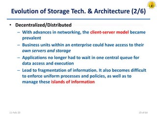 Evolution of Storage Tech. & Architecture (2/6)
• Decentralized/Distributed
– With advances in networking, the client-server model became
prevalent
– Business units within an enterprise could have access to their
own servers and storage
– Applications no longer had to wait in one central queue for
data access and execution
– Lead to fragmentation of information. It also becomes difficult
to enforce uniform processes and policies, as well as to
manage these islands of information
11-Feb-20 19 of 64
 